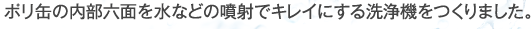 ポリ缶の内部六面を水などの噴射でキレイにする洗浄機をつくりました。