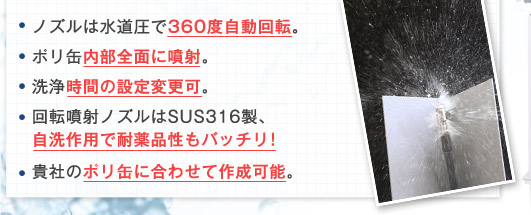 [ノズルは水道圧で360度自動回転。][ポリ缶内部全面に噴射。][洗浄時間の設定変更可。][回転噴射ノズルはSUS316製、自洗作用で耐薬品性もバッチリ！][貴社のポリ缶に合わせて作成可能。]