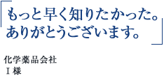 「もっと早く知りたかった。ありがとうございます。」化学薬品会社 Ｉ様